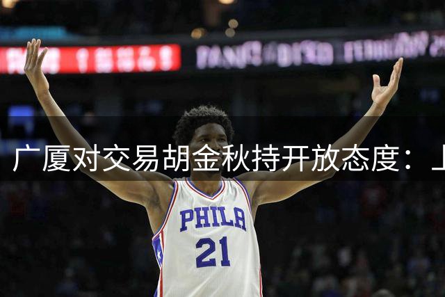广厦对交易胡金秋持开放态度：上海男篮希望大；山西男篮全力争取，葛昭宝为此放弃顶薪
