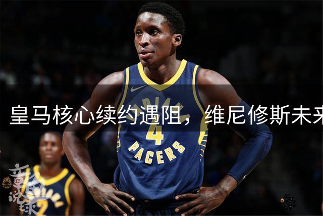 皇马核心续约遇阻，维尼修斯未来去向成谜
